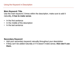 Using the Keyword in Description
Main Keyword: Title
Use the main keyword 3 times within the description, make sure to add it
naturally, it has to make sense.
• In the first sentence
• In the middle of the description
• In the last sentence
Secondary Keyword
• Add your secondary keyword naturally throughout your description
• If they can’t be added naturally or if it doesn’t make sense, then don’t use
them.
 