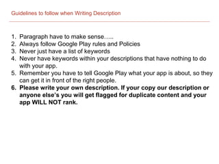 Guidelines to follow when Writing Description
1. Paragraph have to make sense…..
2. Always follow Google Play rules and Policies
3. Never just have a list of keywords
4. Never have keywords within your descriptions that have nothing to do
with your app.
5. Remember you have to tell Google Play what your app is about, so they
can get it in front of the right people.
6. Please write your own description. If your copy our description or
anyone else’s you will get flagged for duplicate content and your
app WILL NOT rank.
 