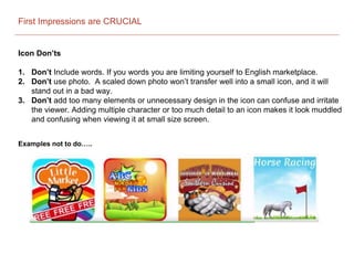 First Impressions are CRUCIAL
Icon Don’ts
1. Don’t Include words. If you words you are limiting yourself to English marketplace.
2. Don’t use photo. A scaled down photo won’t transfer well into a small icon, and it will
stand out in a bad way.
3. Don’t add too many elements or unnecessary design in the icon can confuse and irritate
the viewer. Adding multiple character or too much detail to an icon makes it look muddled
and confusing when viewing it at small size screen.
Examples not to do…..
 