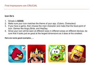 First Impressions are CRUCIAL
Icon Do’s
1. Simple is GOOD.
2. Make sure your icon matches the theme of your app. (Colors, Characters)
3. If you have a game, then choose the main character and make that the focal point of
Icon. Games like Angry Birds, and HayDay.
4. Since your icon will be seen at different sizes in different areas on different devices, be
sure that it looks just as good at the largest dimensions as it does at the smallest.
Here are some good examples…..
 