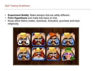 Split Testing Guidelines
• Experiment Boldly: Make designs that are wildly different.
• Form Hypothesis and make test basis on that.
• Know which Metric matter, download, Activation, purchase and track
religiously.
 