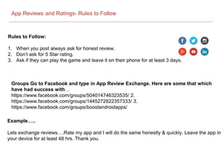 App Reviews and Ratings- Rules to Follow
Rules to Follow:
1. When you post always ask for honest review.
2. Don’t ask for 5 Star rating.
3. Ask if they can play the game and leave it on their phone for at least 3 days.
Example…..
Lets exchange reviews….Rate my app and I will do the same honestly & quickly. Leave the app in
your device for at least 48 hrs. Thank you.
Groups Go to Facebook and type in App Review Exchange. Here are some that which
have had success with…
https://www.facebook.com/groups/504014746323535/ 2.
https://www.facebook.com/groups/1445272822357333/ 3.
https://www.facebook.com/groups/boostandroidapps/
 