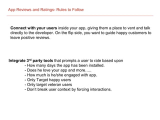 App Reviews and Ratings- Rules to Follow
Connect with your users inside your app, giving them a place to vent and talk
directly to the developer. On the flip side, you want to guide happy customers to
leave positive reviews.
Integrate 3rd party tools that prompts a user to rate based upon
- How many days the app has been installed.
- Does he love your app and more…..
- How much is he/she engaged with app.
- Only Target happy users
- Only target veteran users
- Don’t break user context by forcing interactions.
 