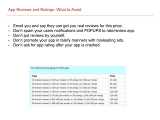 App Reviews and Ratings- What to Avoid
- Email you and say they can get you real reviews for this price.
- Don’t spam your users notifications and POPUPS to rate/review app.
- Don’t put reviews by yourself.
- Don’t promote your app in falsify manners with misleading ads.
- Don’t ask for app rating after your app is crashed
 