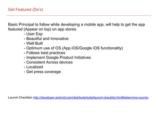 Get Featured (Do’s)
Basic Principal to follow while developing a mobile app, will help to get the app
featured (Appear on top) on app stores
- User Exp
- Beautiful and Innovative
- Well Built
- Optimum use of OS (App iOS/Google iOS functionality)
- Follows best practices
- Implement Google Product Initiatives
- Consistent Across devices
- Localized
- Get press coverage
Launch Checklist- http://developer.android.com/distribute/tools/launch-checklist.html#determine-country
 