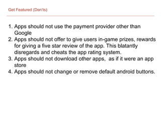 Get Featured (Don’ts)
1. Apps should not use the payment provider other than
Google
2. Apps should not offer to give users in-game prizes, rewards
for giving a five star review of the app. This blatantly
disregards and cheats the app rating system.
3. Apps should not download other apps, as if it were an app
store
4. Apps should not change or remove default android buttons.
 
