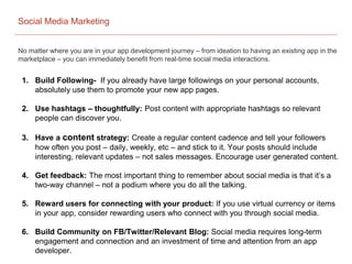 Social Media Marketing
No matter where you are in your app development journey – from ideation to having an existing app in the
marketplace – you can immediately benefit from real-time social media interactions.
1. Build Following- If you already have large followings on your personal accounts,
absolutely use them to promote your new app pages.
2. Use hashtags – thoughtfully: Post content with appropriate hashtags so relevant
people can discover you.
3. Have a content strategy: Create a regular content cadence and tell your followers
how often you post – daily, weekly, etc – and stick to it. Your posts should include
interesting, relevant updates – not sales messages. Encourage user generated content.
4. Get feedback: The most important thing to remember about social media is that it’s a
two-way channel – not a podium where you do all the talking.
5. Reward users for connecting with your product: If you use virtual currency or items
in your app, consider rewarding users who connect with you through social media.
6. Build Community on FB/Twitter/Relevant Blog: Social media requires long-term
engagement and connection and an investment of time and attention from an app
developer.
 