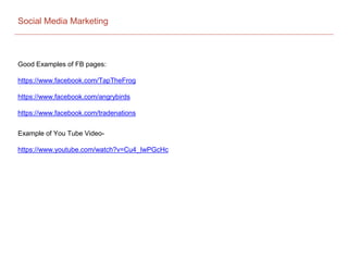 Social Media Marketing
Good Examples of FB pages:
https://www.facebook.com/TapTheFrog
https://www.facebook.com/angrybirds
https://www.facebook.com/tradenations
Example of You Tube Video-
https://www.youtube.com/watch?v=Cu4_IwPGcHc
 