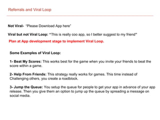 Referrals and Viral Loop
Not Viral- “Please Download App here”
Viral but not Viral Loop: “This is really coo app, so I better suggest to my friend”
Plan at App development stage to implement Viral Loop.
Some Examples of Viral Loop:
1- Beat My Scores: This works best for the game when you invite your friends to beat the
score within a game.
2- Help From Friends: This strategy really works for games. This time instead of
Challenging others, you create a roadblock.
3- Jump the Queue: You setup the queue for people to get your app in advance of your app
release. Then you give them an option to jump up the queue by spreading a message on
social media.
 