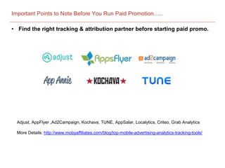 Important Points to Note Before You Run Paid Promotion…..
• Find the right tracking & attribution partner before starting paid promo.
Adjust, AppFlyer ,Ad2Campaign, Kochava, TUNE, AppSalar, Localytics, Criteo, Grab Analytics
More Details: http://www.mobyaffiliates.com/blog/top-mobile-advertising-analytics-tracking-tools/
 
