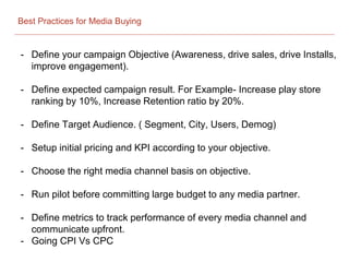 Best Practices for Media Buying
- Define your campaign Objective (Awareness, drive sales, drive Installs,
improve engagement).
- Define expected campaign result. For Example- Increase play store
ranking by 10%, Increase Retention ratio by 20%.
- Define Target Audience. ( Segment, City, Users, Demog)
- Setup initial pricing and KPI according to your objective.
- Choose the right media channel basis on objective.
- Run pilot before committing large budget to any media partner.
- Define metrics to track performance of every media channel and
communicate upfront.
- Going CPI Vs CPC
 