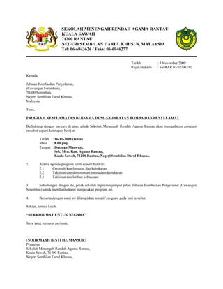 SEKOLAH MENENGAH RENDAH AGAMA RANTAU
KUALA SAWAH
71200 RANTAU
NEGERI SEMBILAN DARUL KHUSUS, MALAYSIA
Tel: 06-6943626 / Faks: 06-6946277
Tarikh : 3 November 2009
Rujukan kami : SMRAR 03/02/002/02
Kepada,
Jabatan Bomba dan Penyelamat,
(Cawangan Seremban),
70400 Seremban,
Negeri Sembilan Darul Khusus,
Malaysia.
Tuan,
PROGRAM KESELAMATAN BERSAMA DENGAN JABATAN BOMBA DAN PENYELAMAT
Berhubung dengan perkara di atas, pihak Sekolah Menengah Rendah Agama Rantau akan mengadakan program
tersebut seperti ketetapan berikut:
Tarikh : 16-11-2009 (Isnin)
Masa : 8.00 pagi
Tempat : Dataran Marwazi,
Sek. Men. Ren. Agama Rantau,
Kuala Sawah, 71200 Rantau, Negeri Sembilan Darul Khusus.
2. Antara agenda program ialah seperti berikut:
2.1 Ceramah keselamatan dan kebakaran
2.2 Taklimat dan demonstrasi memadam kebakaran
2.3 Taklimat dan latihan kebakaran
3. Sehubungan dengan itu, pihak sekolah ingin menjemput pihak Jabatan Bomba dan Penyelamat (Cawangan
Seremban) untuk membantu kami menjayakan program ini.
4. Berserta dengan surat ini dilampirkan tentatif program pada hari tersebut.
Sekian, terima kasih.
“BERKHIDMAT UNTUK NEGARA”
Saya yang menurut perintah,
................................................................
(NOORMAAH BINTI HJ. MANSOR)
Pengetua,
Sekolah Menengah Rendah Agama Rantau,
Kuala Sawah, 71200 Rantau,
Negeri Sembilan Darul Khusus,
 