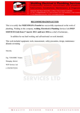 RECOMMENDATIONLETTER
This is to certify that NIZEYIMANA Faustin has successfully experienced on the work of
plumbing, Welding in this company, welding, Electrical & Plumbing Services Ltd (WEP
SERVICES Ltd) from 1st
march 2012 until now 2016 as a chief of technicians .
In addition he was hard working and self-motivated on work intended.
This work included equipment, tools, measurement, safety precaution, design, maintenance
&hands on training
Sincerely,
Eng. TURAMBE Twizere
Managing director
WEP Services Ltd
(+250)786755524
 