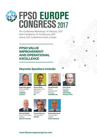 Pre-Conference Workshops: 14 February, 2017
Main Conference: 15-16 February, 2017
Venue: ILEC Conference Centre, London
FPSO VALUE
IMPROVEMENT
AND OPERATIONAL
EXCELLENCE
www.fpsoeuropecongress.com
Keynote Speakers Include:
Stuart Shaw
Deepwater Area
Operations
Manager
BP
David Hartell
Senior
Development
Manager
PREMIER OIL
Michael Wyllie
Group Technology
Director
SBM OFFSHORE
Chris Brett
President
TEEKAY
OFFSHORE
PRODUCTION
Kevin Bourgeois
VP, Brownfield
Projects
KOSMOS
ENERGY
Puneet Sharma
Vice President
MODEC
Roland Martland
Vice President
HSSEQ
BUMI ARMADA
 