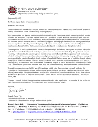 Rovetta Business Building, Room 325, 821 Academic Way, P.O. Box 3061110, Tallahassee, FL 32306-1110
850.645.4292 • Fax 850.645.0849 • business.fsu.edu
September 16, 2015
Re: Deanna Lopez – Letter of Recommendation
To whom it may concern,
I am writing on behalf of an extremely talented and dedicated young businesswomen, Deanna Lopez. I have had the pleasure of
teaching Deanna here at Florida State University since August of 2013.
Since her sophomore year, Deanna has consistently distinguished herself as a stand-out scholar in our entrepreneurship program.
As part of our “Sophomore Experience” Deanna worked with a strong team of young women to conceptualize, plan, fund, and
execute a retail business project called Painted Gold. Painted Gold started out with a $500 loan through the Jim Moran Institute
and went on to generate more than $6,000 in sales in a two year period. Deanna played a tremendous role in this growth through
her superior performance handling financial budgeting, product procurement, physical production of goods, and product
merchandising. Painted Gold had the fastest repayment period and growth of any business in the sophomore class.
Deanna’s passion for retail is evident. She has a keen eye for opportunity in this industry. Her diligence and drive to achieve the
goals she sets is remarkable. She excels in a fast-paced environment and is superior at multi-tasking. She spent countless hours
researching vendors and finding reasonably priced materials to keep up with Painted Gold’s rising demand while maintaining
affordable pricing for her customers. Deanna demonstrated prime organizational skills, creating Excel spreadsheets to keep up with
inventory and budget planning. Her efforts directly resulted in Painted Gold finding a unique way of combining dynamic industry
trends with the style of Florida State University women. Week after week, I witnessed Deanna’s handmade hair bows and FSU
inspired jewelry fly off the tables. Since her sophomore year, Deanna has gone on to start two more retail microbusinesses: Trash
Craft Company which specialized in handmade home décor and The Minimal Affinity, an online retailer and fashion community.
Deanna demonstrates immense reliability and efficiency in and outside of the classroom. As a work study student in the
Department of Entrepreneurship, Strategy, and Information Systems, she helps successfully coordinate and execute the annual
university-wide Student Entrepreneurship Expo. She is an active member in the Young Entrepreneurship Society and Collegiate
Merchandising Association in addition to writing for Her Campus FSU and directing the continuity department a FSU’s radio
station, V89.
Deanna is a versatile, dynamic young professional and an absolute asset to any organization. I am pleased to be able to offer this
letter of recommendation and please feel free to contact me if more information is needed.
Sincerely,
James E. Dever, PhD
Professor and Entrepreneur in Residence
Department of Entrepreneurship, Strategy, and Information Systems
James E. Dever, PhD | Department of Entrepreneurship Strategy and Informations Systems | Florida State
University | The College of Business | Rovetta Business Bldg, Room 253 l 821 Academic Way | P.O. Box
3061110 | Tallahassee, FL 32306-1110 | 850.644.7894 office | 850.644.5950
fax | jdever@fsu.edu | http://www.jmi.fsu.edu/About-Us/Faculty-Staff/James-E.-Dever
 