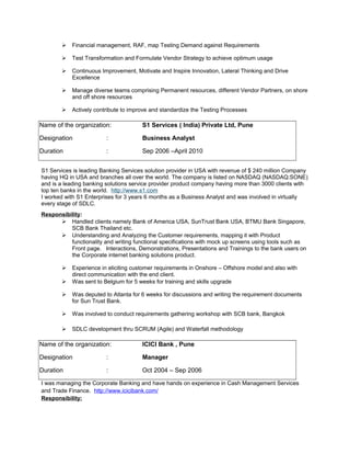  Financial management, RAF, map Testing Demand against Requirements
 Test Transformation and Formulate Vendor Strategy to achieve optimum usage
 Continuous Improvement, Motivate and Inspire Innovation, Lateral Thinking and Drive
Excellence
 Manage diverse teams comprising Permanent resources, different Vendor Partners, on shore
and off shore resources
 Actively contribute to improve and standardize the Testing Processes
Name of the organization: S1 Services ( India) Private Ltd, Pune
Designation : Business Analyst
Duration : Sep 2006 –April 2010
S1 Services is leading Banking Services solution provider in USA with revenue of $ 240 million Company
having HQ in USA and branches all over the world. The company is listed on NASDAQ (NASDAQ:SONE)
and is a leading banking solutions service provider product company having more than 3000 clients with
top ten banks in the world. http://www.s1.com
I worked with S1 Enterprises for 3 years 6 months as a Business Analyst and was involved in virtually
every stage of SDLC.
Responsibility:
 Handled clients namely Bank of America USA, SunTrust Bank USA, BTMU Bank Singapore,
SCB Bank Thailand etc.
 Understanding and Analyzing the Customer requirements, mapping it with Product
functionality and writing functional specifications with mock up screens using tools such as
Front page. Interactions, Demonstrations, Presentations and Trainings to the bank users on
the Corporate internet banking solutions product.
 Experience in eliciting customer requirements in Onshore – Offshore model and also with
direct communication with the end client.
 Was sent to Belgium for 5 weeks for training and skills upgrade
 Was deputed to Atlanta for 6 weeks for discussions and writing the requirement documents
for Sun Trust Bank.
 Was involved to conduct requirements gathering workshop with SCB bank, Bangkok
 SDLC development thru SCRUM (Agile) and Waterfall methodology
Name of the organization: ICICI Bank , Pune
Designation : Manager
Duration : Oct 2004 – Sep 2006
I was managing the Corporate Banking and have hands on experience in Cash Management Services
and Trade Finance. http://www.icicibank.com/
Responsibility:
 