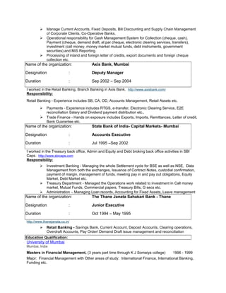  Manage Current Accounts, Fixed Deposits, Bill Discounting and Supply Chain Management
of Corporate Clients, Co-Operative Banks.
 Operational responsibility for Cash Management System for Collection (cheque, cash),
Payment (cheque, demand draft, at par cheque, electronic clearing services, transfers),
investment (call money, money market mutual funds, debt instruments, government
securities) and MIS Reporting.
 Processing of inland and foreign letter of credits, export documents and foreign cheque
collection etc.
Name of the organization: Axis Bank, Mumbai
Designation : Deputy Manager
Duration : Sep 2002 – Sep 2004
I worked in the Retail Banking, Branch Banking in Axis Bank. http://www.axisbank.com/
Responsibility:
Retail Banking - Experience includes SB, CA, OD, Accounts Management, Retail Assets etc.
 Payments - Experience includes RTGS, e-transfer, Electronic Clearing Service, E2E
reconciliation Salary and Dividend payment distribution etc.,
 Trade Finance - Hands on exposure includes Exports, Imports, Remittances, Letter of credit,
Bank Guarantee etc.
Name of the organization: State Bank of India- Capital Markets- Mumbai
Designation : Accounts Executive
Duration : Jul 1995 –Sep 2002
I worked in the Treasury back office, Admin and Equity and Debt broking back office activities in SBI
Caps. http://www.sbicaps.com
Responsibility:
 Investment Banking - Managing the whole Settlement cycle for BSE as well as NSE, Data
Management from both the exchanges, Issuance of Contract Notes, custodial confirmation,
payment of margin, management of funds, meeting pay in and pay out obligations, Equity
Market, Debt Market etc.
 Treasury Department - Managed the Operations work related to investment in Call money
market, Mutual Funds, Commercial papers, Treasury Bills, G secs etc.
 Administration – Managing Loan records, Accounting for Fixed Assets, Leave management
Name of the organization: The Thane Janata Sahakari Bank - Thane
Designation : Junior Executive
Duration : Oct 1994 – May 1995
http://www.thanejanata.co.in/
 Retail Banking - Savings Bank, Current Account, Deposit Accounts, Clearing operations,
Overdraft Accounts, Pay Order/ Demand Draft issue management and reconciliation
Education Qualification:
University of Mumbai
Mumbai, India
Masters in Financial Management, (3 years part time through K J Somaiya college) 1996 - 1999
Major: Financial Management with Other areas of study: International Finance, International Banking,
Funding etc.
 