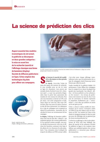 Dossier
28 Centraliens no
634 [juin 2014]
S
ur Internet, le marché de la publi-
cité se décompose en deux grandes
catégories :
Le search, c’est-à-dire l’achat de
mots-clés auprès des moteurs de recherche.
Si vous travaillez pour un site de vente
en ligne de chaussures, vous pouvez par
exemple choisir d’acheter le mot-clé « chaus-
sure sport », ce qui vous permettra d’appa-
raître dans la partie liens sponsorisés des
résultats de votre moteur de recherche. Pour
cela vous rémunérez ce dernier au CPC (cost
per click), c’est-à-dire uniquement si l’utili-
sateur clique sur votre lien. Plus votre CPC
est élevé, plus vous aurez de chance d’arriver
en tête des liens sponsorisés. Les utilisateurs
de ce type de campagnes ont en général un
objectif de performance. Autrement dit, ils
calculent le retour sur investissement de leur
campagne.
Le display, l’affichage de bannières publici-
taires chez tous les sites dits « éditeurs », qui
souhaitent générer des revenus publicitaires.
Si l’on reprend le même exemple, vous pou-
vez décider de promouvoir votre site en affi-
chant des bannières contenant votre logo et
des photos de vos chaussures les plus popu-
laires. Vous rémunérez alors la plupart du
temps le site éditeur au CPM (cost per mille),
c’est-à-dire pour chaque affichage, essen-
tiellement parce que les performances de ce
type de campagnes étaient beaucoup moins
bonnes que celles du search.
Leader mondial de la publicité display à la
performance, Criteo diffuse des campagnes
pour le compte de ses clients (la plupart des
grands sites marchands). Son objectif : affi-
cher « la bonne publicité, au bon utilisateur,
au bon moment ». Les niveaux de perfor-
mance sont mesurés aux taux de clics et aux
taux de conversion. Ce dernier représente
la proportion d’utilisateurs qui « conver-
tissent », c’est-à-dire qui achètent un article
sur le site après un clic.
Criteo a choisi le même modèle de rému-
nération que le search. L’entreprise achète
au CPM sur des sites éditeur mais est rému-
nérée au CPC. Les intérêts de Criteo et des
clients se rejoignent puisque le client ne paie
pas pour des affichages qui ne génèrent pas
de revenu incrémental pour lui.
L’achat de ces affichages se fait via des plates-
formes de RTB (real time bidding), des
places de marché où les acheteurs (sociétés
de publicité en ligne) et les vendeurs (sites
éditeurs qui souhaitent générer des revenus
publicitaires) se retrouvent pour effectuer
des transactions.
Aspect essentiel des modèles
économiques du net actuel,
la publicité se décompose
en deux grandes catégories :
la mise en avant lors
de la recherche (search) et
l’afﬁchage classique sous forme
de bannières (display).
Société de diffusion publicitaire
en ligne, Criteo emploie des
technologies big data
pour afﬁner ses campagnes.
La science de prédiction des clics
Le CPC (cost per click) est calculé en fonction du nombre de fois où l’utilisateur a cliqué sur un lien
proposé par le moteur de recherche.
Search : achat de mots clés.
Display : affichage de bannières publicitaires.
 