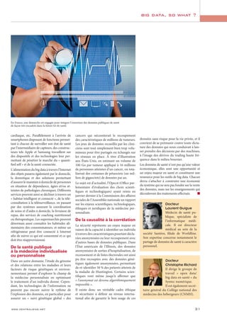 www.centraliens.net 31
big data, so what ?
cardiaque, etc. Parallèlement à l’arrivée de
smartphones disposant de fonctions permet-
tant à chacun de surveiller son état de santé
par l’intermédiaire de capteurs, des construc-
teurs tels Apple et Samsung travaillent sur
des dispositifs et des technologies leur per-
mettant de pénétrer le marché du « quanti-
fied self » et de la santé connectée.
L’alimentation du big data à travers l’Internet
des objets passera également par le domicile,
la domotique et des solutions permettant
d’assurer le maintien à domicile de personnes
en situation de dépendance, âgées et/ou at-
teintes de pathologies chroniques. Différents
services peuvent ainsi se décliner à travers un
« habitat intelligent et connecté », de la télé-
consultation à la télésurveillance, en passant
par des systèmes assurant la coordination
de soins et d’aides à domicile, la livraison de
repas, des services de coaching nutritionnel
ou thérapeutique. Les supermarchés peuvent
désormais aussi connaître les habitudes ali-
mentaires des consommateurs, et même un
réfrigérateur peut être connecté à Internet
afin de suivre ce qui est consommé et ce qui
doit être réapprovisionné.
De la santé publique
à la médecine individualisée
ou personnalisée
Dans un autre domaine, l’étude du génome
et des relations entre les maladies et leurs
facteurs de risque génétiques et environ-
nementaux permet d’explorer le champ de
la médecine personnalisée en optimisant
le traitement d’un individu donné. Cepen-
dant, les technologies de l’information ne
peuvent pas encore suivre le rythme de
l’explosion des données, en particulier pour
assurer un « suivi génétique global » des
cancers qui nécessiterait le recoupement
des caractéristiques de millions de tumeurs.
Les jeux de données recueillis par les clini-
ciens sont tout simplement bien trop volu-
mineux pour être partagés ou échangés sur
les réseaux en place. À titre d’illustration
aux États-Unis, en estimant un volume de
100 Go par tumeur appliqué à 16 millions
de personnes atteintes d’un cancer, on tota-
liserait des centaines de pétaoctets (un mil-
lion de gigaoctets) de données par an.
Le sujet est d’actualité, l’Opecst (Office par-
lementaire d’évaluation des choix scienti-
fiques et technologiques) ayant remis en
janvier dernier à la Commission des affaires
sociales de l’Assemblée nationale un rapport
sur les enjeux scientifiques, technologiques,
éthiques et juridiques de la médecine per-
sonnalisée.
De la causalité à la corrélation
La sécurité représente un enjeu majeur en
raison de la capacité à identifier un individu
à travers des caractéristiques pourtant décla-
rées anonymisées ou leur recoupement avec
d’autres bases de données publiques. Dans
l’État américain de l’Illinois, des données
anonymisées de sorties d’hospitalisation, de
recensement et de listes électorales ont ainsi
pu être recoupées avec des données géné-
tiques également anonymisées, permettant
de ré-identifier 50 % des patients atteints de
la maladie de Huntington. Certains scien-
tifiques vont même jusqu’à affirmer que
« l’anonymat est devenu algorithmiquement
impossible ».
Il existe donc un véritable cadre éthique
et sécuritaire à définir au niveau interna-
tional afin de garantir le bon usage de ces
En France, une démarche est engagée pour intégrer l’ouverture des données publiques de santé
de façon très encadrée dans la future loi de santé.
Docteur
Laurent Guigue
Médecin de santé pu-
blique, spécialiste de
l’informatique médi-
cale. Il est directeur
médical au sein de la
société Santéos, filiale de Worldline.
Son expertise concerne notamment le
partage de données de santé à caractère
personnel.
Docteur
Christophe Richard
Il dirige le groupe de
travail « open data/
big data en santé » du
Syntec numérique.
Il est également secré-
taire général du Collège national des
médecins des hébergeurs (CNMH).
données sans risque pour la vie privée, et il
convient de se prémunir contre toute dicta-
ture des données qui nous conduirait à lais-
ser prendre des décisions par des machines,
à l’image des dérives du trading haute fré-
quence dans le milieu boursier.
Les données de santé n’ont pas qu’une valeur
économique, elles sont une opportunité et
un enjeu majeur en santé et constituent une
ressource pour les outils de big data. Chacun
devra s’attacher à construire une économie
du système qui ne sera pas fondée sur la vente
des données, mais sur les enseignements qui
découleront des traitements effectués.
 