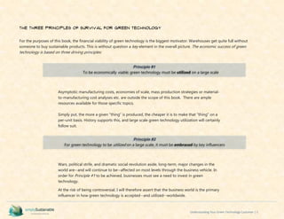Understanding Your Green Technology Customer | 5
The Three Principles of Survival for Green Technology
For the purposes of this book, the financial viability of green technology is the biggest motivator. Warehouses get quite full without
someone to buy sustainable products. This is without question a key element in the overall picture. The economic success of green
technology is based on three driving principles:
Asymptotic manufacturing costs, economies of scale, mass production strategies or material-
to-manufacturing cost analyses etc. are outside the scope of this book. There are ample
resources available for those specific topics.
Simply put, the more a given “thing” is produced, the cheaper it is to make that “thing” on a
per-unit basis. History supports this, and large scale green technology utilization will certainly
follow suit.
Wars, political strife, and dramatic social revolution aside, long-term, major changes in the
world are--and will continue to be--affected on most levels through the business vehicle. In
order for Principle #1 to be achieved, businesses must see a need to invest in green
technology.
At the risk of being controversial, I will therefore assert that the business world is the primary
influencer in how green technology is accepted--and utilized--worldwide.
Principle #1
To be economically viable, green technology must be utilized on a large scale
Principle #2
For green technology to be utilized on a large scale, it must be embraced by key influencers
 