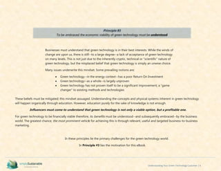 Understanding Your Green Technology Customer | 6
Businesses must understand that green technology is in their best interests. While the winds of
change are upon us, there is still--to a large degree--a lack of acceptance of green technology
on many levels. This is not just due to the inherently cryptic, technical or “scientific” nature of
green technology, but the misplaced belief that green technology is simply an unwise choice.
Many issues underwrite this mindset. Some prevailing notions are;
 Green technology--in the energy context--has a poor Return On Investment
 Green technology--as a whole--is largely unproven
 Green technology has not proven itself to be a significant improvement; a “game
changer” to existing methods and technologies
These beliefs must be mitigated; this mindset assuaged. Understanding the concepts and physical systems inherent in green technology
will happen organically through education. However, education purely for the sake of knowledge is not enough.
Influencers must come to understand that green technology is not only a viable option, but a profitable one.
For green technology to be financially viable therefore, its benefits must be understood--and subsequently embraced--by the business
world. The greatest chance; the most prominent vehicle for achieving this is through relevant, useful and targeted business-to-business
marketing.
In these principles lie the primary challenges for the green technology world.
In Principle #3 lies the motivation for this eBook.
Principle #3
To be embraced, the economic viability of green technology must be understood
 