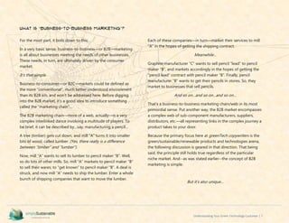 Understanding Your Green Technology Customer | 7
What is “Business-to-Business Marketing”?
For the most part, it boils down to this:
In a very basic sense, business-to-business—or B2B—marketing
is all about businesses meeting the needs of other businesses.
These needs, in turn, are ultimately driven by the consumer
market.
It’s that simple.
Business-to-consumer—or B2C—markets could be defined as
the more “conventional”, much better understood environment
than its B2B kin, and won’t be addressed here. Before digging
into the B2B market, it’s a good idea to introduce something
called the “marketing chain”…
The B2B marketing chain—more of a web, actually—is a very
complex interlinked dance involving a multitude of players. To
be brief, it can be described by…say, manufacturing a pencil…
A tree (timber) gets cut down, and mill “A” turns it into smaller
bits of wood, called lumber. (Yes, there really is a difference
between “timber” and “lumber”).
Now, mill “A” wants to sell its lumber to pencil maker “B”. Well,
so do lots of other mills. So, mill “A” markets to pencil maker “B”
to sell their wares; to “get known” to pencil maker “B”. A deal is
struck, and now mill “A” needs to ship the lumber. Enter a whole
bunch of shipping companies that want to move the lumber.
Each of these companies—in turn—market their services to mill
“A” in the hopes of getting the shipping contract.
Meanwhile…
Graphite manufacturer “C” wants to sell pencil “lead” to pencil
maker “B”, and markets accordingly in the hopes of getting the
“pencil lead” contract with pencil maker “B”. Finally, pencil
manufacturer “B” wants to get their pencils in stores. So, they
market to businesses that sell pencils.
And so on…and so on…and so on…
That’s a business-to-business marketing chain/web in its most
primordial sense. Put another way, the B2B market encompasses
a complex web of sub-component manufacturers, suppliers,
distributors, etc.—all representing links in the complex journey a
product takes to your door.
Because the primary focus here at greenTech copywriters is the
green/sustainable/renewable products and technologies arena,
the following discussion is geared in that direction. That being
said, the principle still holds true regardless of the particular
niche market. And--as was stated earlier--the concept of B2B
marketing is simple.
But it’s also unique…
 