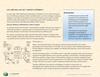 Understanding Your Green Technology Customer | 8
How are B2B and B2C markets different?
In recent years, B2B marketing has emerged as a discipline in its own right. During this
time, the differences between the B2C and B2B markets—and their divergent marketing
strategies—have been accentuated. In short, the techniques used to explore the B2B
market are often quite distinct from the techniques used in B2C marketing. Here are
some primary factors that differentiate B2B from B2C markets:
Decision Making in B2B Markets is More Complex
In a typical consumer environment—a household for example—decisions are made on a
small scale; generally on a personal and/or immediate family level. In contrast, a B2B
purchasing decision is multi-tiered, with each level having a different goal.
For instance, a product buyer seeks a good financial deal. Production managers want
high throughput. Health and safety executives want low risk. CEO’s and influencers want
a successful, positive outcome in terms of company standing.
The list goes on…
Keep in mind, each participant in this decision-making process brings their own unique
psychological and cultural factors to the table. This can introduce some interesting elements to
the final selection of products and suppliers. An effective B2B copywriter must be well-versed in
this distinction.
A green technology product--in the B2B context--is generally considered a high-value purchase. It
represents the largest distinction from consumer purchases--and therefore--marketing approach.
With few exceptions, a large number of senior decision-makers are involved, evaluating a large
range of purchase criteria. It can be expected that a CFO, R&D Director, Production Director, Head
of Legal, CEO and any number of upper-management department heads will be involved.
Typically, a B2B buyer has some prior knowledge of a product or service prior to
purchase/decision-making. Chances are, they’ll enlist experts, consultants, etc. to broaden their
knowledge base. They’re simply not going to be swayed by a flashy brochure.
Marketing Note:
An effective green products B2B
copywriter must understand the
multifaceted and knowledgeable
nature of his/her audience, and
demonstrate a high level of expertise
when interacting with this target
reader.
This involves not only product
knowledge, but the ability to
“negotiate”—to assuage the fears—of
all the decision-makers; financial,
technical, production, managerial, etc.
 