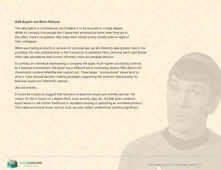 Understanding Your Green Technology Customer | 9
B2B Buyers Are More Rational
This description is controversial, but I believe it to be accurate to a large degree.
While it’s certainly true people don’t leave their emotions at home when they go to
the office, there’s no question they keep them reined in very closely when in sight of
their colleagues.
When purchasing products or services for personal use, we all inherently take greater risks in the
purchase; the only potential loser in the transaction is ourselves. Here, personal wants and desires
often take precedence over a more informed, more accountable decision.
In contrast, an individual representing a company will apply much tighter purchasing controls.
In a business environment, the buyer has a different set of motivating factors; ROI (Return On
Investment), product reliability and support, etc. These larger, “non-personal” issues tend to
drive a more rational decision-making paradigm, supporting the assertion that business-to-
business buyers are inherently rational.
But not entirely…
It would be myopic to suggest that business-to-business buyers are entirely rational. The
reason for this is found on a deeper level; trust, security, ego, etc. No B2B green products
buyer wants to risk his/her livelihood or reputation buying or specifying an unreliable product.
This makes emotional issues such as trust, security, and/or professional standing significant.
 