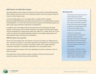 Understanding Your Green Technology Customer | 10
B2B Products Are Often More Complex
Generally speaking, the purchase of a typical consumer product requires little expertise;
often nothing more than a whim. Even relatively complex consumer products tend to be
chosen on fairly simple criteria.
In contrast, B2B products are—to a large extent—complex entities. A typical
green/sustainable B2B product frequently requires input from a qualified expert. Contrary
to standardized “run-of-the-mill” consumer products, green and sustainable products are
often quite unique and require high levels of manipulation.
In addition, green technology products frequently have to be integrated into wider
systems. A solar power array is a perfect example; to be useful, the derived solar energy
must be integrated into a larger power system (say, 480/277V, 3-phase, 60 Hz) for it to be
useful. As a result, such products generally conform to very specific requirements and
need qualified, expert examination and integration.
B2B Purchases Are Long-Term
Homes and automobiles aside, the majority of consumer purchases are relatively short-
term. Long-term purchases--or purchases expected to be repeated over a long period of
time--are more common in business-to-business markets. Here, capital machinery,
component acquisition, consumables, depreciation, etc. are prevalent factors.
In general, business customers tend to be regarded as long-term customers—more so
than consumers.
The bottom line? There are fewer business customers, and the ones that do exist
represent a greater revenue base, as discussed below.
Marketing Note:
The fundamental requirements of
a B2B copywriter/content
marketer is to be fully informed
with respect to the product being
sold, and to frame their material
around the notion that the target
customer has a pretty good idea
of the nuts and bolts of the
product you are showing them.
Critical to a copywriters
understanding is the fact that a
B2B sale is often technical;
meaning that buyers in the green
B2B market are often extremely
experienced and originate from a
technical discipline within their
organization.
The success—or failure—of an
entire product line can be largely
dependent on how well a small
copywriting /marketing team is
able to speak to these people.
 
