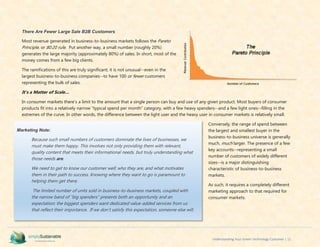 Understanding Your Green Technology Customer | 11
There Are Fewer Large Sale B2B Customers
Most revenue generated in business-to-business markets follows the Pareto
Principle, or 80:20 rule. Put another way, a small number (roughly 20%)
generates the large majority (approximately 80%) of sales. In short, most of the
money comes from a few big clients.
The ramifications of this are truly significant; it is not unusual--even in the
largest business-to-business companies--to have 100 or fewer customers
representing the bulk of sales.
It’s a Matter of Scale…
In consumer markets there’s a limit to the amount that a single person can buy and use of any given product. Most buyers of consumer
products fit into a relatively narrow “typical spend per month” category, with a few heavy spenders--and a few light ones--filling in the
extremes of the curve. In other words, the difference between the light user and the heavy user in consumer markets is relatively small.
Conversely, the range of spend between
the largest and smallest buyer in the
business-to-business universe is generally
much, much larger. The presence of a few
key accounts--representing a small
number of customers of widely different
sizes--is a major distinguishing
characteristic of business-to-business
markets.
As such, it requires a completely different
marketing approach to that required for
consumer markets.
Marketing Note:
Because such small numbers of customers dominate the lives of businesses, we
must make them happy. This involves not only providing them with relevant,
quality content that meets their informational needs, but truly understanding what
those needs are.
We need to get to know our customer well; who they are, and what motivates
them in their path to success. Knowing where they want to go is paramount to
helping them get there.
The limited number of units sold in business-to-business markets, coupled with
the narrow band of “big spenders” presents both an opportunity and an
expectation; the biggest spenders want dedicated value-added services from us
that reflect their importance. If we don’t satisfy this expectation, someone else will.
 