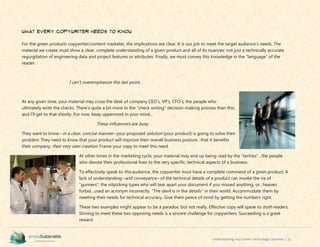 Understanding Your Green Technology Customer | 13
What Every Copywriter Needs to Know
For the green products copywriter/content marketer, the implications are clear. It is our job to meet the target audience’s needs. The
material we create must show a clear, complete understanding of a given product and all of its nuances; not just a technically accurate
regurgitation of engineering data and project features or attributes. Finally, we must convey this knowledge in the “language” of the
reader.
I can’t overemphasize this last point…
At any given time, your material may cross the desk of company CEO’s, VP’s, CFO’s; the people who
ultimately write the checks. There’s quite a bit more to the “check writing” decision-making process than this,
and I’ll get to that shortly. For now, keep uppermost in your mind…
These influencers are busy.
They want to know--in a clear, concise manner--your proposed solution (your product) is going to solve their
problem. They need to know that your product will improve their overall business posture…that it benefits
their company; their very own creation. Frame your copy to meet this need.
At other times in the marketing cycle, your material may end up being read by the “techies”…the people
who devote their professional lives to the very specific, technical aspects of a business.
To effectively speak to this audience, the copywriter must have a complete command of a given product. A
lack of understanding--and conveyance--of the technical details of a product can invoke the ire of
“gunners”; the nitpicking types who will tear apart your document if you missed anything, or…heaven
forbid…used an acronym incorrectly. “The devil is in the details” in their world. Accommodate them by
meeting their needs for technical accuracy. Give them peace of mind by getting the numbers right.
These two examples might appear to be a paradox, but not really. Effective copy will speak to both readers.
Striving to meet these two opposing needs is a sincere challenge for copywriters. Succeeding is a great
reward.
 