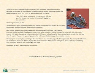 Understanding Your Green Technology Customer | 14
To add to this mix of potential readers, copywriters must understand that lead maintenance
personnel will invariably be instrumental in the decision making process; often on an unseen level.
As said before, the CEO’s, VP’s, CFO’s, etc. will ultimately write the checks...
…but they’re going to cozy up to the maintenance folks and
get their views on your product before actually signing on
the bottom line.
There’s a good reason for this;
The maintenance group will normally be the most intimate partners with your product. As such, their
thoughts and opinions carry great weight in product selection.
Keep in mind, however, their concerns are entirely different than a CEO, CFO, etc. They’ll want to
know your product is reliable. They’ll want to know it’s not going to require a massive training or re-fitting cycle. Will your product
improve their day-to-day dealings in their organization? Will it prove to be a headache? Is your product going to make their job--and
their life--easier? These are the types of questions they will have, and effective copy will provide the answers.
These are just a few examples; a sampling of the various flavors your marketing copy will ultimately speak to. Any given product decision
will involve some, most or all of these players; often more. Irrespective of the decision-making team, make sure that your marketing
copy--regardless of web or print--meets all of their needs.
And always…ALWAYS…keep uppermost in your mind…
Business-to-business decision makers are people too…
 