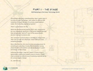Understanding Your Green Technology Customer | 15
PART II - The Stage
B2B Marketing in the Green Technology World
The previous discussion notwithstanding, there is great value in
focusing on green technology--with respect to effective B2B
marketing--through the eyes of a primary project decision
maker; the “consulting, specifying engineer”.
There’s a good reason for this;
While the aforementioned players (CEO’s, tech, maintenance,
etc.) are strategically significant in the overall selection process,
they will generally “hand off” much of the actual product
decision-making to someone else.
This “someone” is almost always a member of a design team.
Their role is to take the influencers “vision” and turn it into
something tangible.
More often than not, this vision involves providing power for
something, or providing it more efficiently. Before moving
ahead therefore, I’ll readdress a fundamental player in green
technology, namely energy.
Following the energy “soap box” speech, I’ll look at how a
typical green construction project comes to fruition. I’ll also
shed some light on effective use of marketing materials during
the various stages of design.
So…walk this way…
 