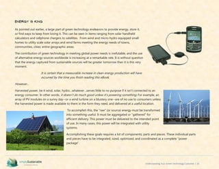 Understanding Your Green Technology Customer | 16
Energy is King
As pointed out earlier, a large part of green technology endeavors to provide energy, store it,
or find ways to keep from losing it. This can be seen in items ranging from solar handheld
calculators and cellphone chargers to satellites. From wind and micro-hydro equipped small
homes to utility scale solar arrays and wind farms meeting the energy needs of towns,
communities, cities; entire geographic areas.
The contribution of green technology in meeting global power needs is irrefutable, and the use
of alternative energy sources worldwide is increasing at a remarkable rate. It is without question
that the energy captured from sustainable sources will be greater tomorrow than it is this very
moment.
It is certain that a measurable increase in clean energy production will have
occurred by the time you finish reading this eBook.
However...
Harvested power, be it wind, solar, hydro…whatever…serves little to no purpose if it isn’t connected to an
energy consumer. In other words, it doesn’t do much good unless it’s powering something. For example, an
array of PV modules on a sunny day--or a wind turbine on a blustery one--are of no use to consumers unless
the harvested power is made available to them in the form they need, and delivered at a useful location.
To accomplish this, the “raw” (or source) energy must be transformed
into something useful. It must be aggregated or “gathered” for
efficient delivery. This power must be delivered to the intended point
of use. In many cases, this power will be integrated with utility
systems.
Accomplishing these goals requires a lot of components; parts and pieces. These individual parts
and pieces have to be integrated, sized, optimized, and coordinated as a complete “power
package”.
 