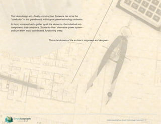 Understanding Your Green Technology Customer | 17
This takes design and--finally--construction. Someone has to be the
“conductor” in this grand event; in this great green technology orchestra.
In short, someone has to gather up all the elements--the individual sub-
components that comprise a “Source-to-User” alternative power system--
and turn them into a coordinated, functioning entity.
This is the domain of the architects, engineers and designers.
 