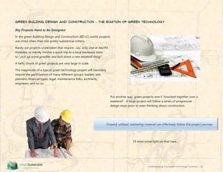 Understanding Your Green Technology Customer | 18
Green Building Design and Construction – The Bastion of Green Technology
Big Projects Need to Be Designed
In the green Building Design and Construction (BD+C) world, projects
are–more often than not–pretty substantial critters.
Rarely are projects undertaken that require…say, only one or two PV
modules, or merely involve a quick trip to a local hardware store
to “pick up some goodies and bolt down a new windmill thing”.
A hefty chunk of green projects are very large in scale.
The magnitude of a typical green technology project will inevitably
require the participation of many different groups; leaders and
planners, financial types, legal, maintenance folks, architects,
engineers, and so on.
Put another way, green projects aren’t “knocked together over a
weekend”. A large project will follow a series of progressive
design steps prior to even thinking about construction.
I’ll shed some light on that here…
Properly utilized, marketing material can effectively follow this project journey
 