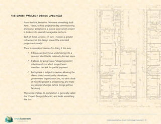 Understanding Your Green Technology Customer | 19
The Green Project Design Lifecycle
From the first, tentative “We want something built
here…” ideas, to final project/facility commissioning
and owner acceptance, a typical large green project
is broken into several manageable sections.
Each of these sections--in turn--involves a greater
refinement of the design toward the intended
project outcome(s).
There’s a couple of reasons for doing it this way:
 It breaks an enormous undertaking into a
series of identifiable, relatively discreet steps.
 It allows for progressive “stopping points”;
milestones from which project team
members can ask for partial payment.
 Each phase is subject to review, allowing the
clients (read: municipality, developer,
government organization, etc.) to take a look
at how the project is progressing, and make
any desired changes before things get too
far along.
This series of steps-to-completion is generally called
the “Project Design Lifecycle”, and looks something
like this:
 