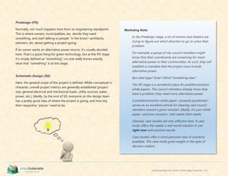 Understanding Your Green Technology Customer | 20
Predesign (PD)
Normally, not much happens here from an engineering standpoint.
This is where owners, municipalities, etc. decide they want
something, and start talking to people “in the know”–architects,
planners, etc. about getting a project going.
If an owner wants an alternative power source, it’s usually decided
here. That’s a good thing for green technology, but at the PD stage,
it’s simply defined as “something”; no one really knows exactly
what that “something” is at this stage.
Schematic Design (SD)
Here, the general scope of the project is defined. While conceptual in
character, overall project metrics are generally established (project
size, general electrical and mechanical loads, utility sources; water,
power, etc.). Ideally, by the end of SD, everyone on the design team
has a pretty good idea of where the project is going, and how big
their respective “pieces” need to be.
Marketing Note:
In the Predesign stage, a lot of movers and shakers are
trying to figure out which direction to go to solve their
problem.
For example; a group of city council members might
know that their constituents are screaming for more
alternative power in their communities. As such, they will
establish a mandate that the project must include
alternative power.
But what type? Solar? Wind? Something else?
The PD stage is a wonderful place for problem/solution
white papers. The council members already know they
have a problem; they need more alternative power.
A problem/solution white paper--properly positioned--
serves as an excellent vehicle for steering said council
members toward a given solution. Ideally, it’s your white
paper--and your product--that meets their needs.
Likewise, case studies are very effective here. A case
study offers the reader a real-world solution in use
right now with positive results.
Case studies offer a more personal view of solutions
available. This view holds great weight in the eyes of
decision makers.
 