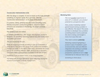 Understanding Your Green Technology Customer | 22
Construction Administration (CA)
After the design is complete, it’s time to break out the tools and build
something. In engineer-speak, this is generally called the
“Construction Administration”, or CA phase of the project.
In a pristine, orderly, perfectly executed world, everything works.
Nobody encounters construction problems, and errors and/or
omissions are nonexistent. In this fantasy, the project proceeds
beautifully.
This world is a rare one indeed.
It’s tempting to think that--after design--the engineers, architects,
designers, etc. put all the marketing material away and merely watch
the builders go to work.
This isn’t necessarily the case…
Rarely do projects go exactly according to plan (pun intended) as
noted above. Throughout the course of any construction endeavor,
changes are made; it’s the nature of the beast. Sometimes the owner
will opt for something different. Often, dimensional or volumetric
constraints make a given product unsuitable for the task at hand.
Sometimes, stuff just doesn’t work, or was simply forgotten.
That being said, I’ll argue that design never really stops during the
course of construction; it merely changes form.
Marketing Note:
This is an excellent opportunity to
show off--or reiterate--your product
potential to a prospective client.
Here, product marketing material
geared toward solving a problem is
very effective. The reason? The owner,
architect or developer has a problem;
something doesn’t work as planned,
the clock is ticking, and budget is
more of an issue than ever.
They need a solution yesterday.
Marketing material highlighting a
product’s ease of installation, quick
turnaround time, and cost-effective
integration into existing (or partially
completed) projects will cause
prospective customers to turn a very
interested ear to what you have to say.
Something to think about…
 