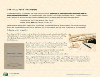 Understanding Your Green Technology Customer | 23
What This All Means to Marketers
It’s extremely important to understand that in the green BD+C world, the decision to use a given product is normally made by a
design/engineering professional. This holds true for any flavor of project. Contractually--and legally--the CEO, company president,
project facilitator etc. entrusts them with choosing the best product(s) for a given application within the overall design.
Put another way, the CEO may write the check, but the
engineer decides what they’re writing the check for…
A wise copywriter will recognize this and strive to understand the challenge facing the decision maker in their journey through the
design--and product selection--cycle. Let me shed some light on this challenge, and how to get the attention of the right people:
To Specify, or NOT to Specify…
The end-game of all the project meetings, design charrettes, phone calls, calculations and sketches
produced during the aforementioned project lifecycle is to produce a set of documents, officially
called Contract Documents (the “deliverables” part of the “Construction Documents” phase
described above).
These documents are the very heart of a construction project. They
are the single most important elements used to bid, and ultimately
build the project envisioned from the outset by the owners.
Contract Documents are generally comprised of two mutually
supportive parts; the Project Drawings and the Project
Specifications; “Plans and Specs” as they are more commonly called.
Now, a large part of the design process involves putting a lot of “things” on the project drawings. These
“things” are what most people envision when they think of “floor plans”; all those pictures, symbols, lines
and cryptic notes that make engineers look smart. This is the quantitative part of a design package; “how
many, how big, how long, and where to put it.”
 