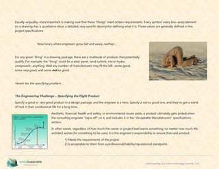 Understanding Your Green Technology Customer | 24
Equally–arguably–more important is making sure that these “things” meet certain requirements. Every symbol, every line–every element
on a drawing–has a qualitative value; a detailed, very specific description defining what it is. These values are generally defined in the
project specifications.
Now here’s where engineers grow old and weary real fast…
For any given “thing” in a drawing package, there are a multitude of products that potentially
qualify. For example, the “thing” could be a solar panel, wind turbine, micro-hydro
component…anything. Well any number of manufacturers may fit the bill…some good,
some very good, and some not so good.
Herein lies the specifying problem…
The Engineering Challenge – Specifying the Right Product
Specify a good or very good product in a design package, and the engineer is a hero. Specify a not so good one, and they’ve got a world
of hurt in their professional life for a long time…
Aesthetic, financial, health and safety, or environmental issues aside, a product ultimately gets picked when
the consulting engineer “signs off” on it, and includes it in the “Acceptable Manufacturers” specifications
section.
In other words, regardless of how much the owner or project lead wants something; no matter how much the
architect wishes for something to be used, it is the engineer’s responsibility to ensure that said product:
1) Meets the requirements of the project
2) Is acceptable to them from a professional/liability/reputational standpoint.
 
