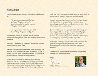 Daniel K. Davis, PE
simplySustainable Communications
forward
Engineers are pragmatic…let’s face it. I think this old joke sums it
up;
“An optimist sees a partially filled glass
and says, “The glass is half full”. A
pessimist sees that same glass and says,
“The glass is half empty”.
An engineer takes a look and says, “Well,
for one thing, the glass is too big…”
I spent a lot of years as an engineer, and am therefore
predisposed to pragmatism; a trait that drove my desire to write
this eBook.
Simply put, I saw a need for something, and decided to offer a
solution based on what I knew.
The need? To understand how a typical green technology B2B
customer thinks and makes decisions. My solution? To offer a
glimpse into their world…because I have been the customer; a
decision-maker in the green technology world.
In my engineering travels, I’ve read countless marketing
documents that were technically accurate, yet grammatically
challenging; they were just too tough to read. Sadly, much of
this material showed a lack of understanding on the part of the
writer; a misunderstanding as to whom their target audience
really was. That’s quite understandable; it can be tough to talk to
someone when you don’t know their specific language.
I wanted to change that. I wanted to offer a first-hand glimpse
into the world of the people who buy--or select--green
technology products. Furthermore, I wanted to do so in a clear,
informative and conversational way.
Bear in mind, this is in no way an attempt to delve into green
technology or B2B marketing in exhaustive detail. Trying to
cover every green technology topic, every aspect of the
business-to-business world, or all the methods and techniques
of contemporary copywriting would be impossible.
Instead, this is merely a concise, to-the-point overview of the
green technology world, the people who select green
technology products, and some methods of getting their
attention.
I hope you find this information enlightening and genuinely
useful in your marketing pursuits.
Enjoy!
 