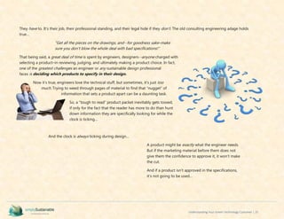 Understanding Your Green Technology Customer | 25
They have to. It’s their job, their professional standing, and their legal hide if they don’t. The old consulting engineering adage holds
true…
“Get all the pieces on the drawings, and--for goodness sake–make
sure you don’t blow the whole deal with bad specifications!”
That being said, a great deal of time is spent by engineers, designers--anyone charged with
selecting a product–in reviewing, judging, and ultimately making a product choice. In fact,
one of the greatest challenges an engineer or any sustainable design professional
faces is deciding which products to specify in their design.
Now it’s true, engineers love the technical stuff, but sometimes, it’s just too
much. Trying to weed through pages of material to find that “nugget” of
information that sets a product apart can be a daunting task.
So, a “tough to read” product packet inevitably gets tossed,
if only for the fact that the reader has more to do than hunt
down information they are specifically looking for while the
clock is ticking…
And the clock is always ticking during design…
A product might be exactly what the engineer needs.
But if the marketing material before them does not
give them the confidence to approve it, it won’t make
the cut.
And if a product isn’t approved in the specifications,
it’s not going to be used…
 