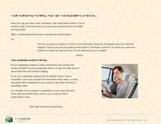 Understanding Your Green Technology Customer | 26
Your Marketing Material Must Get the Engineer’s Attention…
Now, let’s say you have a new, innovative, top-notch green product. You’re
excited to get it out and shown; you want your new product to be visible,
and successful.
Well, so does everyone else who manufacturers that product...
So…
How do you get your product in front of–and ultimately chosen by–the people who can make this
happen? How do you set your green product apart in the buyer’s eyes? It’s no secret you want your
product to stand out, and you want it to be selected by your prospect.
Period…
Your marketing content is the key.
If your marketing content is useful, informative, and conveys the
product benefits to your prospective client in a way that they want to
see it, then they will continue reading.
If not, your marketing material will be shelved in favor of your
competitor. Give your prospect the information they need…in a way
that gives them confidence in your product…then their decision is
essentially made.
In a nutshell, if your product is presented in such a way that your
client sees the benefits they want; in such a manner that it
makes them a hero…
…then they will take a second look…
 