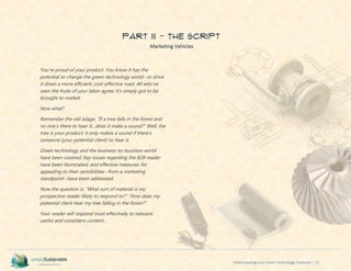 Understanding Your Green Technology Customer | 27
PART III - The Script
Marketing Vehicles
You’re proud of your product. You know it has the
potential to change the green technology world--or drive
it down a more efficient, cost-effective road. All who’ve
seen the fruits of your labor agree; it’s simply got to be
brought to market.
Now what?
Remember the old adage, “If a tree falls in the forest and
no one’s there to hear it…does it make a sound?” Well, the
tree is your product; it only makes a sound if there’s
someone (your potential client) to hear it.
Green technology and the business-to-business world
have been covered. Key issues regarding the B2B reader
have been illuminated, and effective measures for
appealing to their sensibilities--from a marketing
standpoint--have been addressed.
Now the question is, “What sort of material is my
prospective reader likely to respond to?” “How does my
potential client hear my tree falling in the forest?”
Your reader will respond most effectively to relevant,
useful and consistent content…
 