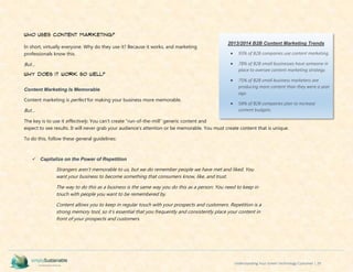 Understanding Your Green Technology Customer | 29
Who Uses Content Marketing?
In short, virtually everyone. Why do they use it? Because it works, and marketing
professionals know this.
But…
Why does it work so well?
Content Marketing Is Memorable
Content marketing is perfect for making your business more memorable.
But…
The key is to use it effectively. You can’t create “run-of-the-mill” generic content and
expect to see results. It will never grab your audience’s attention or be memorable. You must create content that is unique.
To do this, follow these general guidelines:
 Capitalize on the Power of Repetition
Strangers aren’t memorable to us, but we do remember people we have met and liked. You
want your business to become something that consumers know, like, and trust.
The way to do this as a business is the same way you do this as a person: You need to keep in
touch with people you want to be remembered by.
Content allows you to keep in regular touch with your prospects and customers. Repetition is a
strong memory tool, so it’s essential that you frequently and consistently place your content in
front of your prospects and customers.
2013/2014 B2B Content Marketing Trends
 93% of B2B companies use content marketing.
 78% of B2B small businesses have someone in
place to oversee content marketing strategy.
 75% of B2B small business marketers are
producing more content than they were a year
ago.
 58% of B2B companies plan to increase
content budgets.
 