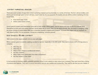 Understanding Your Green Technology Customer | 31
Content Marketing Vehicles
There are a vast number of ways that content marketing material can be presented, in a variety of formats. The list is almost endless, and
there’s just not enough space to list it all here…I won’t even try. For our purposes, I’ll simplify and sub-define content marketing into two
broad fields;
 Print (hard copy) media
 Online (web)-based content
Some types of content lend themselves quite well to both worlds. White papers, special reports and case studies for example, lend
themselves to both print and online channels. Social media not so much. That’s for the digital domain. But, the world is changing…I may
be proven wrong on social media! With such a transition towards a digital world however, I’ll broach the subject with an emphasis on
web-based content. For our purposes, it serves as a marketing “common ground”.
What Exactly IS Web Content?
Web content is the reason people come to your web pages
When a person goes to a website seeking a product or service--especially in the B2B world--they want to know a LOT of things about a
company;
 Who they are
 What they do
 What is their mission or professional stance?
 Are they credible?
 What makes them stand apart from their competitors?
 Are they leaders in their field?
In the business-to-business world, potential customers come to your website to learn about your company. They want more than a listing
of products and features. They want to assure themselves that you are credible and trustworthy. They want to see that you are a leader in
 
