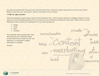 Understanding Your Green Technology Customer | 32
your field, and worthy of their time and money. They learn these things--and form an opinion about who you are--from your content.
Ideally, you earn their trust--and business--based on what they see on your website.
Types of Web Content
There are essentially two types of web content; text and multimedia. Text is…well…the written material on a webpage. However; it’s more
than just an online marketing pamphlet, and it’s more than just a list of bullet points addressing a certain topic. I’ll get to that in a minute.
Multimedia content is pretty much anything that isn’t text. Some examples are;
 Images
 Sound
 Video
 Animation
The multimedia world is growing daily. There
will certainly be more multimedia vehicles
tomorrow than there are today. The role--and
significance--of multimedia in website
presentation is irrefutable.
However…
 