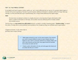 Understanding Your Green Technology Customer | 33
Text vs. Multimedia Content
In the digital world search engines, crawlers, spiders, etc. “see” content differently than our eyes do. For example, digital images of
hamsters will not be recognized as “hamsters” by search engines. Additional information is needed to define the image. Meta tags,
sitemaps, or all the associated SEO topics notwithstanding, text is simply treated differently than digital images.
Note:
This book does not attempt to embark on a lengthy discussion concerning Search Engine Optimization (SEO).
There’s a wealth of information on that topic, and countless resources addressing SEO are readily available
from excellent sources.
The focus here is on text content as an SEO vehicle, because--as stated in countless marketing guides--“Content is King”. To support
this notion, I’ll simply refer to some published recommendations from Google and Bing; two worldwide search engine leaders:
Google recommends--in part--these steps to
get better search engine rankings:
 “Make pages primarily for users, not for search engines. Don't deceive
your users or present different content to search engines than you
display to users, which is commonly referred to as cloaking. Make a site
with a clear hierarchy and text links. Every page should be reachable
from at least one static text link.”
 “Create a useful, information-rich site, and write pages that clearly and
accurately describe your content.”
 