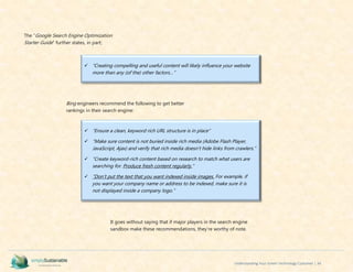 Understanding Your Green Technology Customer | 34
The “Google Search Engine Optimization
Starter Guide” further states, in part;
Bing engineers recommend the following to get better
rankings in their search engine:
It goes without saying that if major players in the search engine
sandbox make these recommendations, they’re worthy of note.
 “Creating compelling and useful content will likely influence your website
more than any (of the) other factors…”
 “Ensure a clean, keyword rich URL structure is in place”
 “Make sure content is not buried inside rich media (Adobe Flash Player,
JavaScript, Ajax) and verify that rich media doesn't hide links from crawlers.”
 “Create keyword-rich content based on research to match what users are
searching for. Produce fresh content regularly.”
 “Don’t put the text that you want indexed inside images. For example, if
you want your company name or address to be indexed, make sure it is
not displayed inside a company logo.”
 